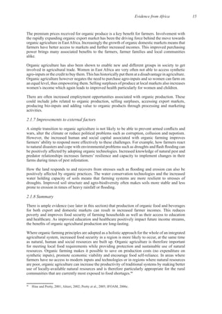 Evidence from Africa 15
the rapidly expanding organic export market has been the driving force behind the move towards
Organic agriculture has also been shown to enable new and different groups in society to get
could include jobs related to organic production, selling surpluses, accessing export markets,
2.1.7 Improvements to external factors
However, the increased human and social capital associated with organic farming improves
water holding capacity of soils means that farming systems are more resilient to stresses of
2.1.8 Summary
There is ample evidence (see later in this section) that production of organic food and beverages
poverty and improves food security of farming households as well as their access to education
Where organic farming principles are adopted as a holistic approach for the whole of an integrated
agricultural system, increased food security in a region is more likely to occur, at the same time
for meeting local food requirements while providing protection and sustainable use of natural
farmers have no access to modern inputs and technologies or in regions where natural resources
are poor, organic agriculture can increase the productivity of traditional systems by making better
46
46
 