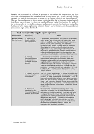Evidence from Africa 17
Drawing on such empirical evidence, a typology of mechanisms for improvement has been
developed to demonstrate where alterations in the farming system and a switch to organic farming
50
the next one refers to physical infrastructure and access to markets (mechanism seven) and the
Box 5. Improvement typology for organic agriculture
Improvement Mechanism Details
Natural capital –
the environment
1. Better use of
locally-available
natural resources
A wide variety of technologies and practices are available
which farmers and communities can use to make better
and more productive use of available natural resources.
Options include water harvesting, soil and water
conservation e.g. contour cropping, terraces, minimum
tillage, grass strips; composting, livestock manures;
irrigation scheduling and management; restoration of
degraded or abandoned land; rotational grazing; habitat
management for pest-predators; drainage systems and
sub-soiling; raised beds; bio-pesticides and bio-fungicides.
2. Intensify
microenvironments
in farm system
(gardens, orchards,
ponds)
A further improvement to farm systems involves the
while leaving the rest alone. Examples include double-
dug beds, adding vegetables to rice bunds, kitchen
production – particularly protein and vegetables – for rural
`hungry’ seasons.
3. Diversify by adding
new regenerative
components
The third type of improvement to natural capital involves
addition of new regenerative components, such as
legumes in cereal rotations (cover crops, green manures),
forestry and integrated livestock. These technologies can
result in synergistic interactions – where one component
of the system positively contributes to the success of other
components.
4. Removal or
better use of non-
renewable inputs and
external technologies
Where external and non-renewable inputs are being
used, then the system can be made more sustainable
by ensuring precise applications of inputs with little or no
wastage or damage to natural or human capital. Such
approaches are similarly combined with introduction of
regenerative alternatives. Options include new seeds,
patch spraying of botanicals, low dose and non-toxic
sprays, veterinary services, pheromones, sterile males,
resistant crop varieties and livestock breeds, and
machinery (e.g. hand tools, ploughs).
50
 