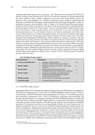 20 Organic Agriculture and Food Security in Africa
using few agricultural inputs, in two main areas – the “Western Cotton Growing Area” (WCGA)
the cotton market to allow private companies to buy seed cotton from farmers and to run
Northwest of the country in the WCGA, was chosen as the project area and 45 contracted farmers
during conversion were less and therefore farmers were keen to participate; most farms have
areas of fallow lands to act as refuges for natural enemies of insect pests; and farmers have large
Integrated Pest Management (IPM) project offered support in training of extension staff and
organic cultivation and to practice crop rotation and the cultivation of trap crops for insect pest
cotton farms, the increased knowledge of farmers towards a holistic approach to farming coupled
with the other improvements, are likely to have a knock on effect for food security by tackling
Improvement to: Mechanism:
Amount of available food Increase in food produced
Increase in yields of food crops/ livestock
NA
Natural capital
fertility etc
Social capital Builds partnerships between groups
Increased community cohesion and cooperation
Human capital Increase in knowledge and skills of farmers
households and community
Physical capital Improvements to infrastructure and markets
Financial capital Increased incomes to farmers
2.4.3 SACDEP, Thika, Kenya53
SustainableAgriculture Community Development Programme (SACDEP) Kenya is an indigenous
Central Kenya, SACDEP facilitates training programmes for farmers in sustainable agriculture
agriculture (i) ecological feasibility, (ii) environmentally friendly, (iii) social justness and (iv)
are trained by SACDEP for three to four years during which productivity has been reported to
facilitates the development of Smallholder Farmers Organizations (SFOs) that address common
53
 
