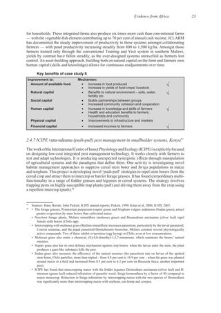 Evidence from Africa 23
has documented the steady improvement of productivity in these systems amongst collaborating
farmers trained only through the conventional Training and Visit system in southern Malawi,
Improvement to: Mechanism:
Amount of available food Increase in food produced
Increase in yields of food crops/ livestock
Natural capital
fertility etc
Social capital Builds partnerships between groups
Increased community cohesion and cooperation
Human capital Increase in knowledge and skills of farmers
households and community
Physical capital Improvements to infrastructure and markets
Financial capital Increased incomes to farmers
2.4.7 ICIPE (push-pull) pest management in smallholder systems, Kenya57
TheworkoftheInternationalCentreofInsectPhysiologyandEcology(ICIPE)isexplicitlyfocused
habitat management approaches to suppress cereal stem borer and Striga populations in maize
trapping pests on highly susceptible trap plants (pull) and driving them away from the crop using
58
57
58
• The forage grasses, Pennisetum purpureum (napier grass) and Sorghum vulgare sudanense (Sudan grass), attract
• Napier grass also has its own defence mechanism against crop borers: when the larvae enter the stem, the plant
intortum (green leaf) reduced infestation of parasitic weed, Striga hermonthica by a factor of 40 compared to
 