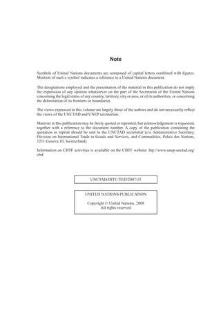 ii
Note
The designations employed and the presentation of the material in this publication do not imply
the expression of any opinion whatsoever on the part of the Secretariat of the United Nations
concerning the legal status of any country, territory, city or area, or of its authorities, or concerning
Material in this publication may be freely quoted or reprinted, but acknowledgement is requested,
quotation or reprint should be sent to the UNCTAD secretariat (c/o Administrative Secretary,
Division on International Trade in Goods and Services, and Commodities, Palais des Nations,
UNCTAD/DITC/TED/2007/15
UNITED NATIONS PUBLICATION
Copyright © United Nations, 2008
All rights reserved
 