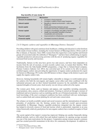 26 Organic Agriculture and Food Security in Africa
Improvement to: Mechanism:
Amount of available food Increase in food produced
Increase in yields of food crops/ livestock
Natural capital
fertility etc
Social capital Builds partnerships between groups
Increased community cohesion and cooperation
Human capital Increase in knowledge and skills of farmers
households and community
Physical capital Improvements to infrastructure and markets
Financial capital Increased incomes to farmers
2.4.11 Organic cashews and vegetables in Mkuranga District, Tanzania62
Providing children with good, nutritious food, healthcare, clothing and education is at the forefront
of the minds of most mothers, including the women farmers of Mkuranga district, 40 km south of
63
and have been collaborating on organic
vegetable production and processing activities with the aim of producing organic vegetables for
Traditionally, farmers in this area have grown rice and cassava, and have been dependent on
However, farming households still remain highly vulnerable to changes in world market prices
substantial pressures put on their limited household resources by the unreliable climate and
The women grow fruits, such as bananas and papaya, and vegetables including amaranths,
has helped to diversify sources of food and income which is particularly important in an area
62
63
 