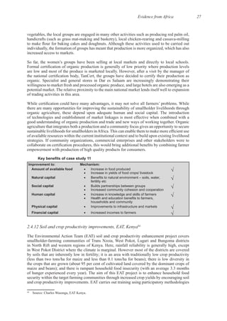 Evidence from Africa 27
vegetables, the local groups are engaged in many other activities such as producing red palm oil,
individually, the formation of groups has meant that production is more organized, which has also
willingness to market fresh and processed organic produce, and large hotels are also emerging as a
there are many opportunities for improving the sustainability of smallholder livelihoods through
of technologies and establishment of market linkages is most effective when combined with a
agriculture that integrates both a production and a community focus gives an opportunity to secure
of available resources within the current institutional context and to build upon existing livelihood
Improvement to: Mechanism:
Amount of available food Increase in food produced
Increase in yields of food crops/ livestock
Natural capital
fertility etc
Social capital Builds partnerships between groups
Increased community cohesion and cooperation
Human capital Increase in knowledge and skills of farmers
households and community
Physical capital Improvements to infrastructure and markets
Financial capital Increased incomes to farmers
2.4.12 Soil and crop productivity improvements, EAT, Kenya64
The Environmental Action Team (EAT) soil and crop productivity enhancement project covers
by soils that are inherently low in fertility; it is an area with traditionally low crop productivity
the crops that are grown (about 95 per cent of cultivated land covered by the dominant crops of
The aim of this EAT project is to enhance household food
security within the target farming communities through increased crop yields by encouraging soil
64
 