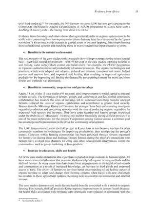 Evidence from Africa 33
68
For example, the 500 farmers on some 1,000 hectares participating in the
Evidence from this study and others shows that agricultural yields in organic systems tend to be
The vast majority of the case studies in this research showed improvements to the natural capital
practices, which were adapted and adopted, reduced soil erosion, conserved soil water, helped
prevent soil nutrient loss, and improved soil fertility, thus resulting in improved agriculture
Again, 14 out of the 15 case studies (93 per cent) cited improvements to social capital as integral
collaboration has lowered the costs of working, led to increased knowledge transfer amongst
Women from the Mkuranga District of Tanzania, for example, have been collaborating on organic
vegetable production and processing activities with the aim of producing organic vegetables for
The 1,000 farmers trained under the EAT project in Kenya have in turn become teachers for other
farmers have evolved into channels for entry into other development interventions within the
have some element of education that increases the knowledge of organic farming methods and the
and communities as a result of increased knowledge, an increase in food yields and improved
organic farming to adapt and change their farming systems when faced with new challenges
has resulted in these agricultural systems becoming more resilient to environmental and external
68
 