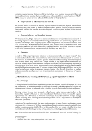 34 Organic Agriculture and Food Security in Africa
switch to organic farming; the increased diversity in food crops resulted in more varied diets and
Of the case studies examined, 40 per cent reported improvements in the physical infrastructure
Of the case studies, 87 per cent showed increases in farmer and household incomes as a result of
becoming organic, which contributed to reducing poverty levels and to increasing regional food
Summary
A study in 2002 comparing organic initiatives to other sustainable but not organic projects69
drew
than average farms; they tend to use a larger number of the improvement mechanisms and
focus on intensifying microenvironments on farms and diversifying by adding new regenerative
capital building through groups and 97 per cent of cases in the 2002 study and 100 per cent in this
and consumers has also been shown to be an important development in the success of organic
2.5.1 Knowledge
Farming systems become more productive when human capital increases, particularly in the
and the necessary skills to manage diverse farming systems can be a major barrier to the adoption
70
Adoption of new technologies is also not a costless process for some farmers as often they cannot
simply cut their existing use of fertilizer or pesticides and hope to maintain outputs immediately, thus
69
70
 