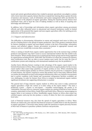 Evidence from Africa 35
with a lower innovation capacity, farmers then have to spend time learning about a greater diversity
experiment more, and so incur the costs of making mistakes as well as those of acquiring new
71
In addition, lack of knowledge and information about organic agriculture among government
2.5.2 Support and infrastructure
72
farmergroupsandarebeingsupported
by organizations including KOAN, NOGAMU and TOAM or (ii) where the commercial exporters
73
Another factor affecting farmers wanting to take advantage of the organic export market is the
of small farmers, the logistics required to ensure that produce leaves from many different farms
yet reaches the destination on time (with transport infrastructure often very limited or inconsistent)
and in perfect condition (with limited and inconsistent refrigeration facilities available) are
The general lack of large domestic organic markets in Africa may seem to make commercial
74
The more a
71
72
73
74
 