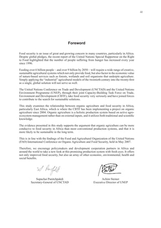 iii
Foreword
Despite global pledges, the recent report of the United Nations Special Rapporteur on the Right
to Food highlighted that the number of people suffering from hunger has increased every year
Feeding over 6 billion people – and over 9 billion by 2050 – will require a wide range of creative,
sustainable agricultural systems which not only provide food, but also factor in the economic value
The United Nations Conference on Trade and Development (UNCTAD) and the United Nations
Environment and Development (CBTF), take food security very seriously and have joined forces
This study examines the relationship between organic agriculture and food security in Africa,
particularly East Africa, which is where the CBTF has been implementing a project on organic
The evidence presented in this study supports the argument that organic agriculture can be more
conducive to food security in Africa than most conventional production systems, and that it is
Therefore, we encourage policymakers and development cooperation partners in Africa and
not only improved food security, but also an array of other economic, environmental, health and
Supachai Panitchpakdi Achim Steiner
 