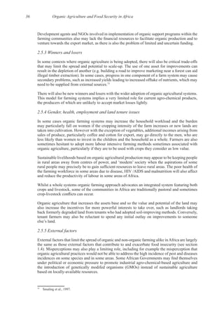 36 Organic Agriculture and Food Security in Africa
Development agents and NGOs involved in implementation of organic support programs within the
2.5.3 Winners and losers
secondary problems, such as increased yields leading to increased offtake of nutrients, which may
75
2.5.4 Gender, health, employment and land tenure issues
In some cases organic farming systems may increase the household workload and the burden
may particularly fall on women if the cropping intensity of the farm increases or new lands are
sales of produce, particularly coffee and cotton for export, may go directly to the men, who are
sometimes hesitant to adopt more labour intensive farming methods sometimes associated with
Sustainable livelihoods based on organic agricultural production may appear to be keeping people
some
the farming workforce in some areas due to disease, HIV /AIDS and malnutrition will also affect
Whilst a whole systems organic farming approach advocates an integrated system featuring both
crops and livestock, some of the communities in Africa are traditionally pastoral and sometimes
Organic agriculture that increases the assets base and so the value and potential of the land may
also increase the incentives for more powerful interests to take over, such as landlords taking
tenant farmers may also be reluctant to spend any initial outlay on improvements to someone
2.5.5 External factors
the same as those external factors that contribute to and exacerbate food insecurity (see section
organic agricultural practices would not be able to address the high incidence of pest and diseases
the introduction of genetically modifed organisms (GMOs) instead of sustainable agriculture
75
 