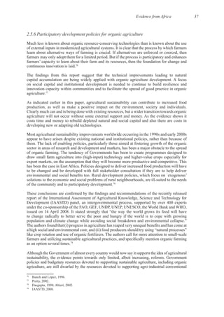 Evidence from Africa 37
2.5.6 Participatory development policies for organic agriculture
76
on social capital and institutional development is needed to continue to build resilience and
innovation capacity within communities and to facilitate the spread of good practice in organic
77
As indicated earlier in this paper, agricultural sustainability can contribute to increased food
Clearly much can and is being done with existing resources, but a wider transition towards organic
costs time and money to rebuild depleted natural and social capital and also there are costs in
Most agricultural sustainability improvements worldwide occurring in the 1990s and early 2000s
appear to have arisen despite existing national and institutional policies, rather than because of
sector in areas of research and development and markets, has been a major obstacle to the spread
to be changed and be developed with full stakeholder consultation if they are to help deliver
78
report of the International Assessment of Agricultural Knowledge, Science and Technology for
Development (IAASTD) panel, an intergovernmental process, supported by over 400 experts
to change radically to better serve the poor and hungry if the world is to cope with growing
a high social and environmental cost; and (ii) food producers should try using “natural processes”
79
Although the Government of almost every country would now say it supports the idea of agricultural
policies and budgetary resources devoted to supporting sustainable agriculture, including organic
76
77
78
79
 