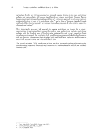 38 Organic Agriculture and Food Security in Africa
evidence of reform of parts of its agricultural policy80
and in Kenya, Tanzania, Uganda, Rwanda
81
therefore contain strands that emphasize both small farmer development linked to local markets,
The recently released CBTF publication on best practices for organic policy (what developing
coutries can do to promote the organic agriculture sector) contains valuable analysis and guidance
82
80
81
82
 