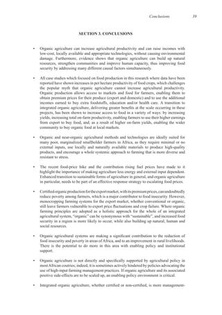 Conclusions 39
SECTION 3. CONCLUSIONS
• Organic agriculture can increase agricultural productivity and can raise incomes with
resources, strengthen communities and improve human capacity, thus improving food
• All case studies which focused on food production in this research where data have been
reported have shown increases in per hectare productivity of food crops, which challenges
Organic production allows access to markets and food for farmers, enabling them to
obtain premium prices for their produce (export and domestic) and to use the additional
projects, has been shown to increase access to food in a variety of ways: by increasing
many poor, marginalized smallholder farmers in Africa, as they require minimal or no
products, and encourage a whole systemic approach to farming that is more diverse and
Enhanced transition to sustainable forms of agriculture in general, and organic agriculture
monocropping farming systems for the export market, whether conventional or organic,
farming principles are adopted as a holistic approach for the whole of an integrated
agricultural system, “organic” can be synonymous with “sustainable”, and increased food
security in a region is more likely to occur, while also building up natural, human and
There is the potential to do more in this area with enabling policy and institutional
mostAfrican coutries; indeed, it is sometimes actively hindered by policies advocating the
 