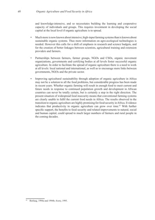 40 Organic Agriculture and Food Security in Africa
for the creation of better linkages between scientists, agricultural training and extension
• Partnerships between farmers, farmer groups, NGOs and CSOs, organic movement
organizations, governments and certifying bodies at all levels foster successful organic
at all levels: local national and international, as well as to encourage more links between
• Improving agricultural sustainability through adoption of organic agriculture in Africa
may not be a solution to all the food problems, but considerable progress has been made
future needs in response to continued population growth and development in African
present situation of widespread food insecurity means that conventional farming systems
83
With further
and human capital, could spread to much larger numbers of farmers and rural people in
83
 