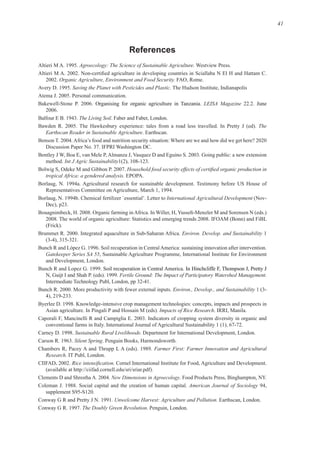 41
References
Agroecology: The Science of Sustainable Agriculture.
Organic Agriculture, Environment and Food Security.
Saving the Planet with Pesticides and Plastic. The Hudson Institute, Indianapolis
LEISA Magazine June
The Living Soil
The
Earthscan Reader in Sustainable Agriculture
Int J Agric Sustainability
tropical Africa: a gendered analysis.
International Agricultural Development
Environ. Develop. and Sustainability 1
Gatekeeper Series SA 55, Sustainable Agriculture Programme, International Institute for Environment
In Hinchcliffe F, Thompson J, Pretty J
Fertile Ground: The Impact of Participatory Watershed Management.
Environ., Develop., and Sustainability
Impacts of Rice Research
Sustainable Rural Livelihoods
Silent Spring
Farmer First: Farmer Innovation and Agricultural
Research
CIIFAD.
(available at f
New Dimensions in Agroecology
American Journal of Sociology 94,
Unwelcome Harvest: Agriculture and Pollution.
The Doubly Green Revolution
 