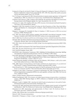 42
Nature
New Dimensions in Agroecology
Int J Agric Sustainability
Economic, Environmental and Health Tradeoffs in
Agriculture
Feeding the World Population of More Than Eight Billion
People
Livestock to 2020: the next food
revolution.
Rural Livelihoods and Diversity in Developing Countries
m
At
l
The state of food insecurity in the world FAO
Fawzi WW, Msamanga GI, Spiegelman D, Wei , Kapiga S, Villamor E, Mwakagile D, Mugus F, Hertzmark
N.Engl.J. MED 351:23-32.
Ethiopia: cradle of the wonder
bean Coffee arabica (abissinica
Rooted in the Land:
Essays on Community and Place
The Pesticide
Detox
analysis
New Dimensions in Agroecology
The Earthscan Reader in
Sustainable Agriculture
m
Fertile Ground: The Impacts of
 