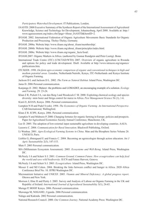 43
Participatory Watershed Development
/
l
/
ITC/KIOF. On-farm agro-economic comparison of organic and conventional techniques in high and
medium potential areas.
The Farm as Natural Habitat
Ecology
and Farming.
Pest Management Science
The Economics of Organic Farming. An International Perspective.
Communication for Rural Innovation
Agro-Ecological Farming Systems in China.
Int J
Agric Sustainability
Ecosystems and Well-Being
Common Ground, Common Future. How ecoagriculture can help feed
the world and save wild biodiversity
Ecoagriculture.
International Journal of Agricultural Sustainability
Our Common Journey
 