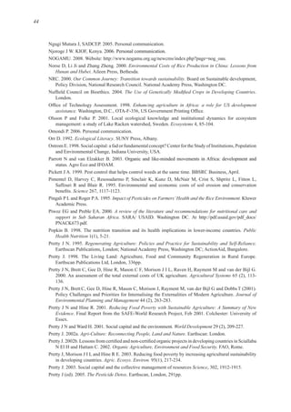 44
Environmental Costs of Rice Production in China: Lessons from
Hunan and Hubei
Our Common Journey: Transition towards sustainability
Enhancing agriculture in Africa: a role for US development
assistance.
Ecosystems
Ecological Literacy
Pimentel D, Harvey C, Resosudarmo P, Sinclair K, Kunz D, McNair M, Crist S, Shpritz L, Fitton L,
Science
Impact of Pesticides on Farmers’Health and the Rice Environment. Kluwer
A review of the literature and recommendations for nutritional care and
support in Sub Saharan Africa
Public
Health Nutrition
Regenerating Agriculture: Policies and Practice for Sustainability and Self-Reliance.
Agricultural Systems
Pretty J N, Brett C, Gee D, Hine R, Mason C, Morison J, Rayment M, van der Bijl G and Dobbs
Journal of
Environmental Planning and Management
Reducing Food Poverty with Sustainable Agriculture: A Summary of New
Evidence
World Development
Agri-Culture: Reconnecting People, Land and Nature
Organic Agriculture, Environment and Food Security.
Agric. Ecosys. Environ.
Science
The Pesticide Detox
 