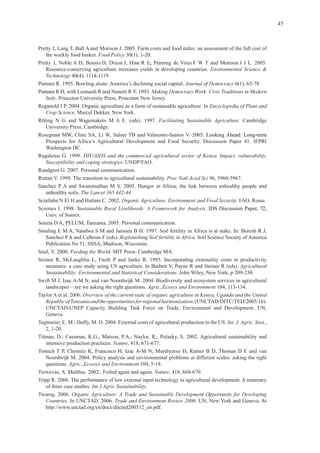 45
Food Policy
Pretty J, Noble A D, Bossio D, Dixon J, Hine R E Penning de Vries F W T and Morison
Environmental Science &
Technology
Journal of Democracy
Making Democracy Work: Civic Traditions in Modern
Italy
Encyclopedia of Plant and
Crop Science
Facilitating Sustainable Agriculture. Cambridge
HIV/AIDS and the commercial agricultural sector of Kenya. Impact, vulnerability,
Susceptibility and coping strategies
Proc Natl Acad Sci
The Lancet 365 442-44
Organic Agriculture, Environment and Food Security.
Sustainable Rural Livelihoods: A Framework for Analysis IDS Discussion Paper, 72,
Replenishing Soil fertility in Africa. Soil Science Society of America
Feeding the World.
Agricultural
Sustainability: Environmental and Statistical Considerations.
Agric.,Ecosys and Environment
Overview of the current state of organic agriculture in Kenya, Uganda and the United
RepublicofTanzaniaandtheopportunitiesforregionalharmonization
Int. J. Agric. Sust.,
Nature
Agric.,Ecossys and Environment
Nature
Int J Agric Sustainability
Organic Agriculture: A Trade and Sustainable Development Opportunity for Developing
Countries. Trade and Environment Review 2006 At
f
 