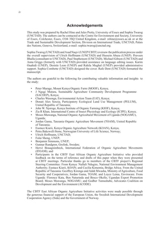 iv
Acknowledgements
This study was prepared by Rachel Hine and Jules Pretty, University of Essex and Sophia Twarog
Trade and Sustainable Development Section, Division on International Trade, UNCTAD, Palais
SophiaTwarog (UNCTAD) andAsad Naqvi (UNEP/CBTF) oversaw the publication process under
Bhalla (consultant to UNCTAD), Paul Stephenson (UNCTAD), Michael Gibson (UNCTAD) and
Ouahidi (UNEP), Desirée Leon (UNEP) and Rahila Mughal (UNEP) provided administrative
The authors are grateful to the following for contributing valuable information and insights to
the study:
Peter Murage, Mount Kenya Organic Farm (MOOF), Kenya;
J Ngugi Mutura, Sustainable Agriculture Community Development Programme
(SACDEP), Kenya;
Charles Wasonga, Environmental Action Team (EAT), Kenya;
Donati Alex Senzia, Participatory Ecological Land Use Management (PELUM),
United Republic of Tanzania;
Zia R Khan, International Centre of Insect Physiology and Ecology (ICIPE), Kenya;
Moses Muwanga, National Organic Agricultural Movement of Uganda (NOGAMU),
Uganda;
Jordan Gama, Tanzania Organic Agriculture Movement (TOAM), United Republic
of Tanzania;
Eustace Kiarii, Kenya Organic Agriculture Network (KOAN), Kenya;
Ulrich Hoffmann, UNCTAD;
Fulai Sheng, UNEP;
Benjamin Simmons, UNEP;
Gunnar Rundgren, Grolink, Sweden;
Hervé Bouagnimbeck, International Federation of Organic Agriculture Movements
(IFOAM); and
Participants in the CBTF East African Organic Agriculture Initiative who provided
feedback on the terms of reference and drafts of this paper when they were presented
Steering Committee: From Kenya: Naftali Ndugire, National Environment Management
Republic of Tanzania: Geoffrey Kirenga and Adah Mwasha, Ministry of Agriculture, Food
Uganda: Florence Kata, Ben Naturinda and Bosco Okello, Ugandan Export Promotion
Board; Moses Muwanga, NOGAMU; and Godber Tumushabe, Advocates Coalition on
The CBTF East African Organic Agriculture Initiative activities were made possible through
•
•
•
•
•
•
•
•
•
•
•
•
•
•
•
•
 