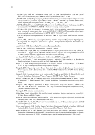 46
Trade and Environment Review 2006
TED/2005/12), available at f
among smallholder farmers in tropical Africa.
Best Practices for Organic Policy. What developing country Governments can
do to promote the organic agriculture sector.
5th
Report on the world nutrition situation
Social Capital: A Multiperspective Approach
Agroecological Innovations
Agroecological Innovations
IFOAM 2000 - The World Grows Organic: Proceedings 13th International
The World Food Situation: An Overview
Landwirtschaft aus Gesamtwirtschaftlicher Sicht
Background paper on HIV/AIDS and food nutrition security in Kenya RENEWAL/
f
Organic Agriculture Trade: State of the Art in Africa. In Quality and Communication
for the Organic Market.
. The World of
Organic Agriculture: Statistics and Future Prospects.
Organic Agriculture, Environment and Food Security. FAO,
Organic Agriculture in Kenya and Uganda. Study Visit Report. CTA,ORREDE
At:
f
The world of organic agriculture: Statistics and emerging trends 2007.
The world of organic agriculture: Statistics and
emerging trends 2008.
The Wealth of Nature: Environmental History and the Ecological Imagination
Organic Agriculture, Environment and Food Security.
. Organic Agriculture Worldwide 2002–Statistics and Future Prospects.
Foundation Ecology andAgriculture (SOL) in collaboration with the International Federation for Organic
f
 