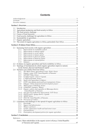 v
Contents
Acknowledgements ............................................................................................................................... iv
Acronyms .............................................................................................................................................. vi
Executive summary..............................................................................................................................vii
Section 1. Overview...................................................................................................................1
1
1
2
3
5
6
6
8
Section 2. Evidence from Africa............................................................................................. 11
11
2.1.1 Improvements in availability of food..........................................................................11
2.1.2 Improvements to natural capital ............................................................................... 12
2.1.3 Improvements to social capital.................................................................................. 13
2.1.4 Improvements to human capital ................................................................................ 13
2.1.5 Improvements to physical capital.............................................................................. 14
............................................................................. 14
2.1.7 Improvements to external factors ............................................................................. 15
2.1.8 Summary.................................................................................................................... 15
16
16
19
2.4.1 The Manor House Agricultural Centre, Kitale, Kenya ............................................. 19
2.4.2 Organic cotton, GTZ, United Republic of Tanzania.................................................. 19
2.4.3 SACDEP, Thika, Kenya ............................................................................................. 20
........................................................................... 21
2.4.5 C-MAD programme, Kenya....................................................................................... 22
2.4.6 Small-scale aquaculture in Malawi........................................................................... 22
2.4.7 ICIPE (push-pull) pest management, Kenya....................................... 23
2.4.8 Ethiopia: Cheha integrated rural development project ............................................ 24
2.4.9 MEFE project, Kakamega, Kenya............................................................................. 25
2.4.10 LOMADEF, Lipangwe, Malawi................................................................................. 25
2.4.11 Organic cashews and vegetables in Mkuranga district,
United Republic of Tanzania ................................................................................... 26
2.4.12 Soil and crop productivity improvements, EAT, Kenya ............................................. 27
2.4.13 PEEST project, Iganga district, Uganda................................................................... 29
2.4.14 MOOF, Kenya............................................................................................................ 30
2.4.15 PELUM, United Republic of Tanzania...................................................................... 31
2.4.16 Discussion of evidence .............................................................................................. 32
34
2.5.1 Knowledge................................................................................................................. 34
2.5.2 Support and infrastructure ........................................................................................ 35
2.5.3 Winners and losers .................................................................................................... 36
2.5.4 Gender, employment, health and land tenure issues ................................................. 36
2.5.5 External factors......................................................................................................... 36
2.5.6 Participatory development policies for organic agriculture..................................... 37
Section 3. Conclusions ............................................................................................................39
References............................................................................................................................................ 41
Annex: Main stakeholders in the organic sector in Kenya, United Republic
of Tanzania and Uganda 47
 