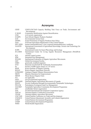 vi
Acronyms
Development
CSO civil society organization
EAOPS East African Organic Products Standard
EAT Environmental Action Team
EPOPA Export Promotion of Organic Products from Africa
FAO Food and Agriculture Organization of the United Nations
IAASTD International Assessment of Agricultural Knowledge, Science and Technology for
Development
ICIPE International Centre for Insect Physiology and Ecology
ICLARM International Center for Living Aquatic Resources Management (WorldFish
Center)
ICS internal control system
IPM Integrated Pest Management
IFOAM International Federation of Organic Agriculture Movements
GEF Global Environment Facility
GTZ Deutsche Gesellschaft für Technische Zusammenarbeit
KIOF Kenya Institute of Organic Farming
KOAN Kenya Organic Agriculture Network
LOMADEF Lipangwe Organic Manure Demonstration Farm
MEFE Mumias Education for Empowerment
MOOF Mount Kenya Organic Farm
NA not applicable
NOGAMU National Organic Agricultural Movement of Uganda
PEEST Poverty Eradication through Environmentally Sustainable Technologies
PELUM Participatory Ecological Land Use Management
SACDEP Sustainable Agriculture Community Development Programme
SFO smallholder farmer organization
Sida Swedish International Development Cooperation Agency
TOAM Tanzania Organic Agriculture Movement
UNCTAD United Nations Conference on Trade and Development
UNEP United Nations Environment Programme
UNDP United Nations Development Programme
WHO World Health Organization
 