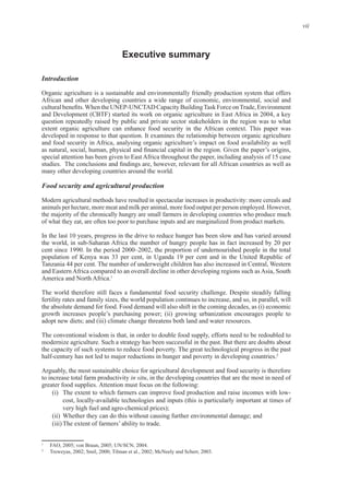 vii
Executive summary
Introduction
Organic agriculture is a sustainable and environmentally friendly production system that offers
African and other developing countries a wide range of economic, environmental, social and
and Development (CBTF) started its work on organic agriculture in East Africa in 2004, a key
question repeatedly raised by public and private sector stakeholders in the region was to what
special attention has been given to East Africa throughout the paper, including analysis of 15 case
Food security and agricultural production
Modern agricultural methods have resulted in spectacular increases in productivity: more cereals and
the majority of the chronically hungry are small farmers in developing countries who produce much
In the last 10 years, progress in the drive to reduce hunger has been slow and has varied around
In the period 2000–2002, the proportion of undernourished people in the total
population of Kenya was 33 per cent, in Uganda 19 per cent and in the United Republic of
and Eastern Africa compared to an overall decline in other developing regions such as Asia, South
1
fertility rates and family sizes, the world population continues to increase, and so, in parallel, will
The conventional wisdom is that, in order to double food supply, efforts need to be redoubled to
2
Arguably, the most sustainable choice for agricultural development and food security is therefore
to increase total farm productivity in situ, in the developing countries that are the most in need of
Attention must focus on the following:
(ii) Whether they can do this without causing further environmental damage; and
1
2
 