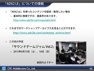 44
「ADX2 LE」についての情報
• 「ADX2 LE」を使ったコンテンツを配信・販売したい場合
‒ 基本的に無償ですが、諸条件があります。
http://www.adx2le.com/copyright.html
• これまでのワークショップアーカイブスを見ることができます。
http://www.adx2le.com/workshop_archive.html
• この先の予定
「サウンドゲームジャム Vol.2」
‒ 2013年6月15日（土）、16日（日）
前回のようす→
 