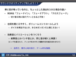 例：銃の音の「キュー」
12
名前：「Shot1」
※この名称で
プログラムから呼ぶ
• 同時再生の上限値：３
プログラムからコールされまくっても大丈夫
• カテゴリー：SE
カテゴリーごとのボリューム変更などに使う
• プライオリティー：５
カテゴリー内で優先度をつける。
波形データと再生位置
など、「音」にいろいろな情報・属性を付けることができる！
キューの設定欄
（一部）
 