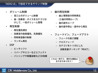 13
「ADX2 LE」で設定できるサウンド制御
• ボリューム制御
– 音ごとのボリューム制御
– 曲・効果音・ボイスをカテゴリ分けして、
一括ボリューム管理
• 再生制御
– 再生優先順位
– 効果音の後発優先、先発優先
– 同時発音数の制御
– ランダム再生
• DSP
– ピッチシフト
– リバーブやエコーなどエフェクト
– パンニングや距離減衰など3D効果
• 曲の再生制御
– 曲と環境音の同時再生
(２曲の同時ループ)
– 曲の途中ループ
– 曲の途中停止・途中から再生
• フェードイン、フェードアウト
– フェードの長さ調整
– クロスフェード
– カテゴリをトリガにした
自動音量ダッキング「REACT」
これは一例でス。便利な機能は
まだまだありまス！
 