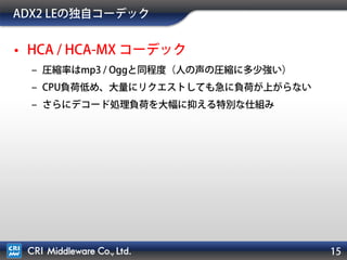 ADX2 LEの独自コーデック
• HCA / HCA-MX コーデック
– 圧縮率はmp3 / Oggと同程度（人の声の圧縮に多少強い）
– CPU負荷低め、大量にリクエストしても急に負荷が上がらない
– さらにデコード処理負荷を大幅に抑える特別な仕組み
 