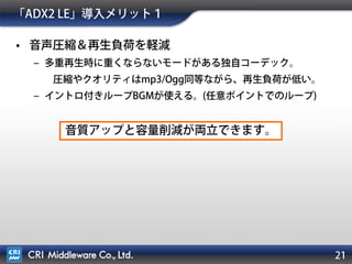 21
• ツールによるサウンド演出設計
– 大量音声データの管理がラクに。
– プログラムを触らずに音量やエフェクトの調節ができる。
– サウンド演出の開発が簡単に。
• ゲームでよくある再生制御は実装済み。
「ADX2 LE」導入メリット２
サウンド周りのコーディング量が大幅に減ります。
 
