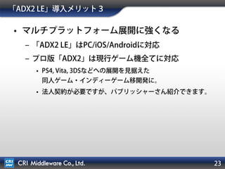 「ADX2 LE」導入メリット番外編
• マルチプラットフォーム展開に強くなる
– プロ版「ADX2」は現行ゲーム機全てに対応
• PS4, Vita, 3DSなどへの展開を見据えた
同人ゲーム・インディーゲームの移植開発に。
• プロ版は有償で法人契約が必要ですが、パブリッシャーさん紹介
できます。
23
例：「ADX2」を使ったPCからPlayStation®4への移植タイトル
 