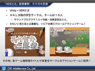 Unityプラグイン版「ADX2 LE」の補足
• Unityプラグイン利用時はUnity Proが必要
Native codeで書かれたライブラリから関数を呼び出す機能がUnity Pro Onlyのため。
iOS/Android側はBasicで動作可能(法人はライセンス制限により不可)。
“デスクトッププラットフォームでは、プラグインはProのみの機能です。セキュリティ上の理由から、
プラグインはwebplayersで使うことはできません。(翻訳)”
– Unity公式の「Plugins (Pro/Mobile-Only Feature)」より
http://docs.unity3d.com/Documentation/Manual/Plugins.html
• webplayer出力に非対応（同上参照）
• Unity Proを持っていない場合の活用方法があります。
「ADX2 LE」 は、Unity Proをお持ちで無い方でも
wav出力機能を使って”効果音の作成ツール”として活用いただけます。
資料：自力でゲームのSEを生成する方法 by 「ADX2 LE」
http://www.slideshare.net/takaakiichijo/adx2-le-21311331
 