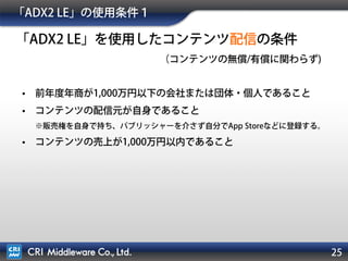 25
「ADX2 LE」の使用条件１
• 前年度年商が1,000万円以下の会社または団体・個人であること
• コンテンツの配信元が自身であること
※販売権を自身で持ち、パブリッシャーを介さず自分でApp Storeなどに登録する。
• コンテンツの売上が1,000万円以内であること
「ADX2 LE」を使用したコンテンツ配信の条件
（コンテンツの無償/有償に関わらず)
 