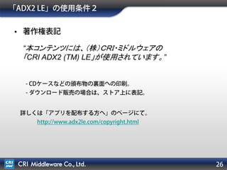 26
「ADX2 LE」の使用条件２
• 著作権表記
- CDケースなどの頒布物の裏面への印刷。
- ダウンロード販売の場合は、ストア上に表記。
詳しくは「アプリを配布する方へ」のページにて。
http://www.adx2le.com/copyright.html
“本コンテンツには、（株）ＣＲＩ・ミドルウェアの
「CRI ADX2 (TM) LE」が使用されています。”
 