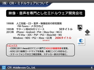 4
（株）CRI・ミドルウェアについて
映像・音声を専門としたミドルウェア開発会社
1990年 人工知能・CD・音声・映像技術の研究開発
FM-Towns・メガCDなど
1995年 サターン用ADXのリリース 50タイトル
2013年 iPhone・Android・PS4・Xbox One・Wii U
PS Vita・3DS・PSP・PS3・Xbox360・Wii
Windows・NDS・PS2・Xbox・GC用 2874タイトル
（2014/10/8）
トピックス
- CEDEC2011 Awardのサウンド部門でADX2が最優秀賞を受賞。
- ADX2 2013後期ロードマップを発表。各種エンジン対応など。
- スマートフォンでのロゴ規定更新。ステッカー表示が可能に。
 