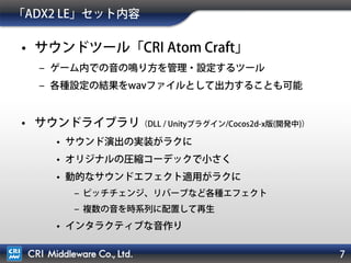 7
「ADX2 LE」セット内容
• サウンドツール「CRI Atom Craft」
– ゲーム内での音の鳴り方を管理・設定するツール
– 各種設定の結果をwavファイルとして出力することも可能
• サウンドライブラリ（DLL / Unityプラグイン/Cocos2d-x版(開発中)）
• サウンド演出の実装がラクに
• オリジナルの圧縮コーデックで小さく
• 動的なサウンドエフェクト適用がラクに
– ピッチチェンジ、リバーブなど各種エフェクト
– 複数の音を時系列に配置して再生
• インタラクティブな音作り
 