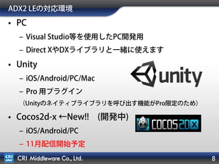 ADX2 LEの対応環境
• PC
– Visual Studio等を使用したPC開発用
– Direct XやDXライブラリと一緒に使えます
• Unity (iOS/Android/PC/Mac)
– PC/Mac側のProが必要...
• iOS/Android側はFreeでもOK
（ネイティブライブラリの呼び出しがUnity Pro限定機能のため）
• Cocos2d-x ←New!! (開発中)
– iOS/Android/PC/Mac
– 11月配信開始予定
8
 