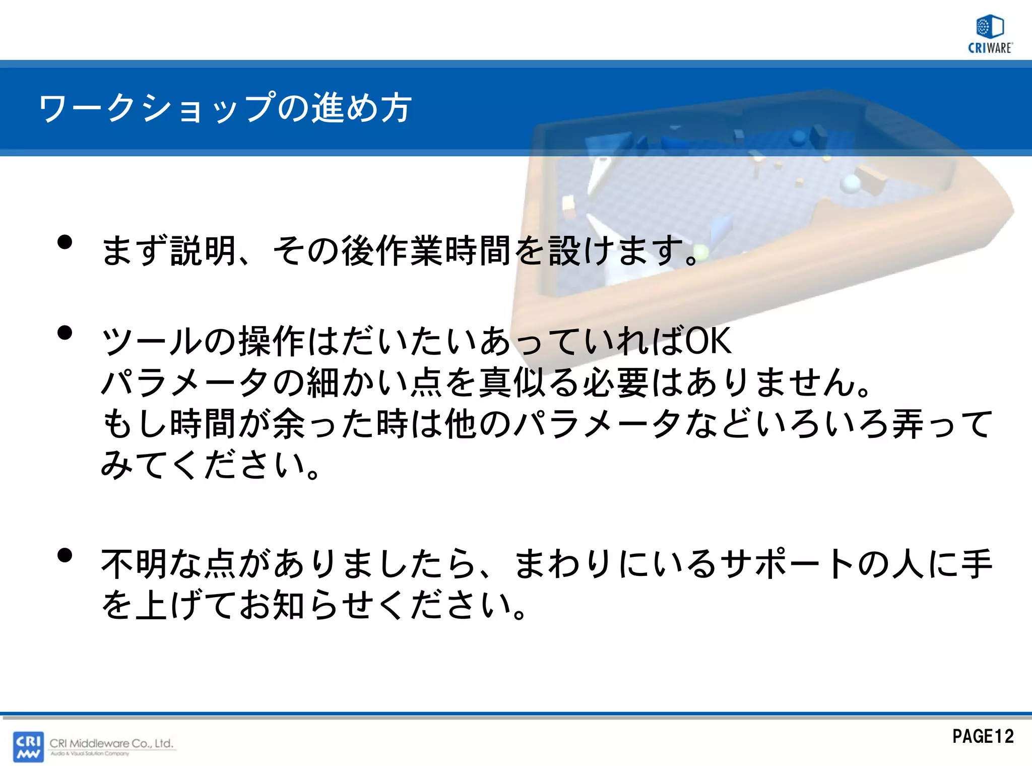 ワークショップの進め方



•   まず説明、その後作業時間を設けます。

•   ツールの操作はだいたいあっていればOK
    パラメータの細かい点を真似る必要はありません。
    もし時間が余った時は他のパラメータなどいろいろ弄って
    みてください。

•   不明な点がありましたら、まわりにいるサポートの人に手
    を上げてお知らせください。


                            PAGE12
 