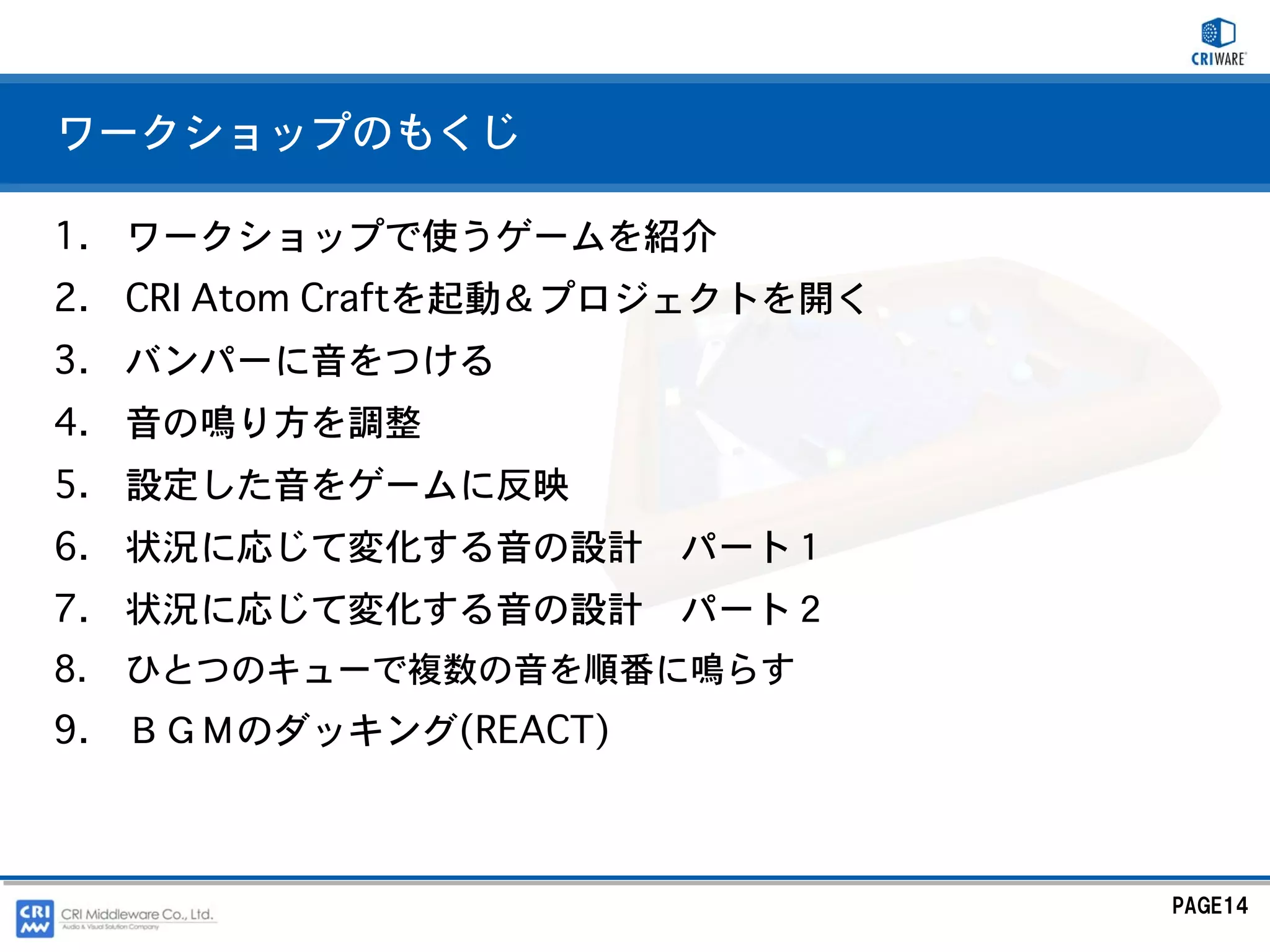 ワークショップのもくじ

1. ワークショップで使うゲームを紹介
2. CRI Atom Craftを起動＆プロジェクトを開く
3. バンパーに音をつける
4. 音の鳴り方を調整
5. 設定した音をゲームに反映
6. 状況に応じて変化する音の設計 パート１
7. 状況に応じて変化する音の設計 パート２
8.   ひとつのキューで複数の音を順番に鳴らす
9. ＢＧＭのダッキング(REACT)



                                 PAGE14
 