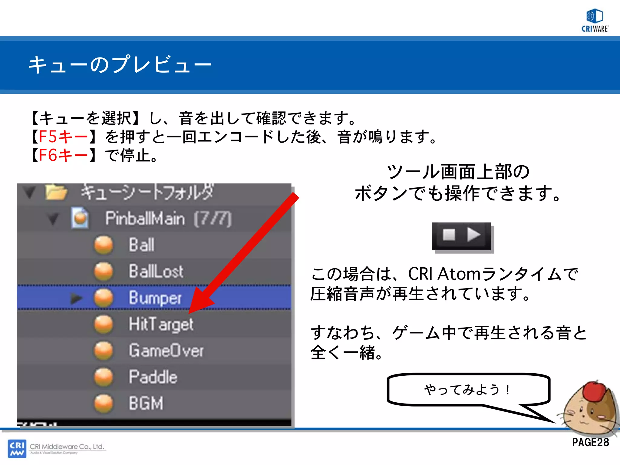キューのプレビュー

【キューを選択】し、音を出して確認できます。
【F5キー】を押すと一回エンコードした後、音が鳴ります。
【F6キー】で停止。
                        ツール画面上部の
                      ボタンでも操作できます。



                   この場合は、CRI Atomランタイムで
                   圧縮音声が再生されています。

                   すなわち、ゲーム中で再生される音と
                   全く一緒。

                           やってみよう！



                                      PAGE28
 