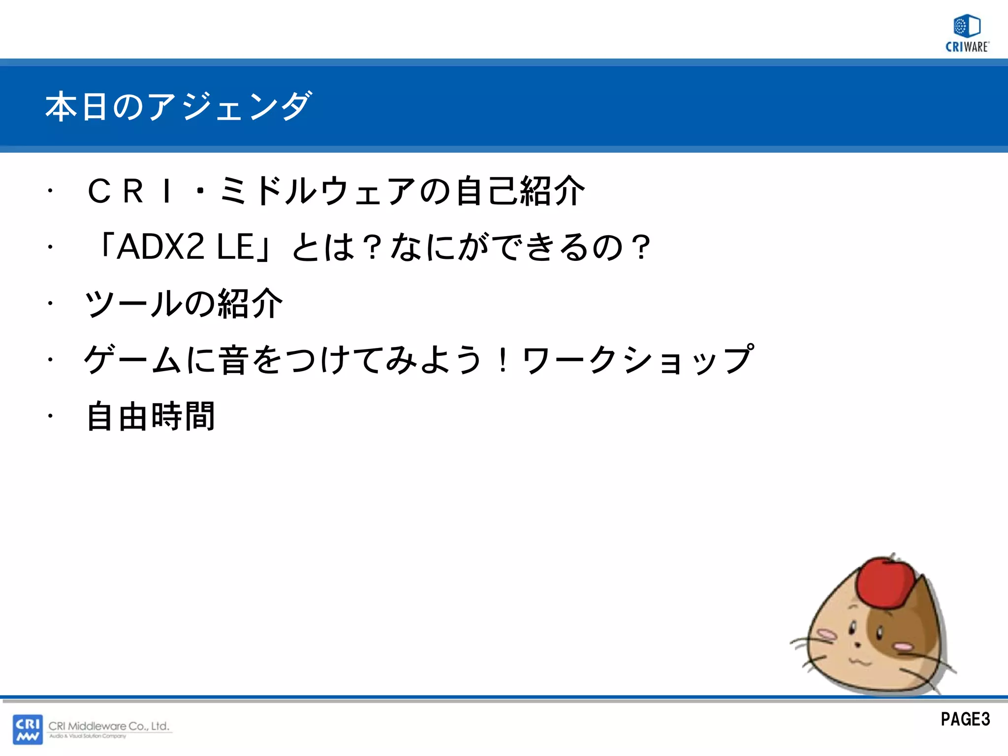 本日のアジェンダ

• ＣＲＩ・ミドルウェアの自己紹介
• 「ADX2 LE」とは？なにができるの？
• ツールの紹介
• ゲームに音をつけてみよう！ワークショップ
• 自由時間




                         PAGE3
 