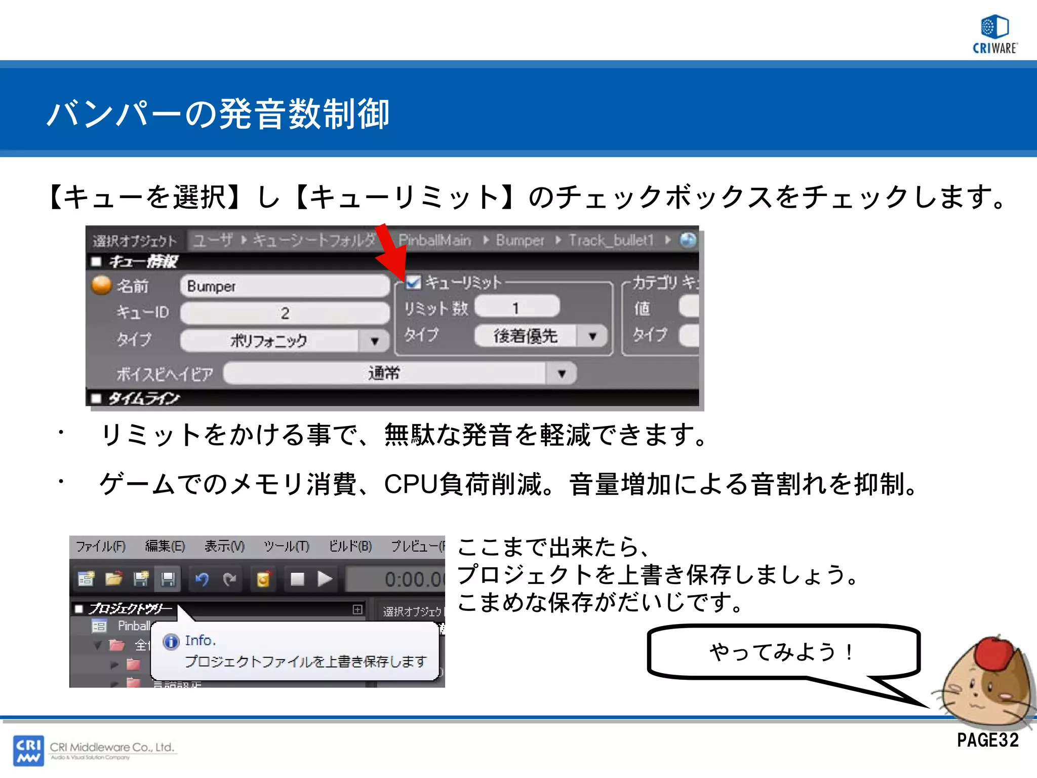 バンパーの発音数制御

【キューを選択】し【キューリミット】のチェックボックスをチェックします。




•   リミットをかける事で、無駄な発音を軽減できます。
•   ゲームでのメモリ消費、CPU負荷削減。音量増加による音割れを抑制。

                  ここまで出来たら、
                  プロジェクトを上書き保存しましょう。
                  こまめな保存がだいじです。

                            やってみよう！



                                        PAGE32
 