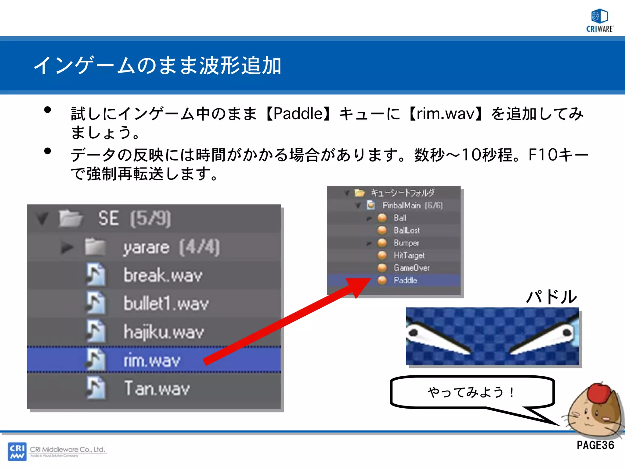 インゲームのまま波形追加

•   試しにインゲーム中のまま【Paddle】キューに【rim.wav】を追加してみ
    ましょう。
•   データの反映には時間がかかる場合があります。数秒～10秒程。F10キー
    で強制再転送します。




                                        パドル




                              やってみよう！



                                          PAGE36
 