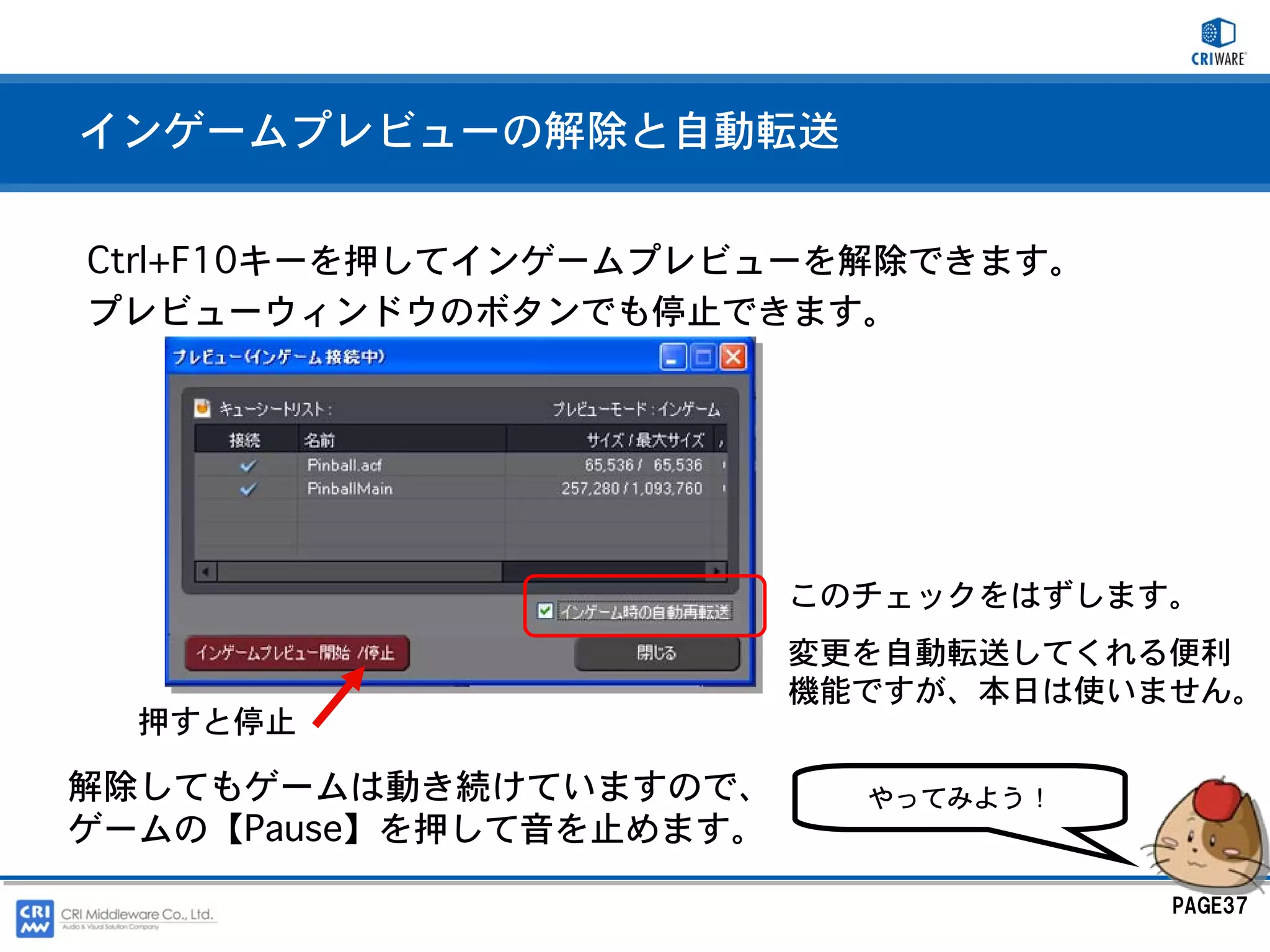 インゲームプレビューの解除と自動転送


Ctrl+F10キーを押してインゲームプレビューを解除できます。
プレビューウィンドウのボタンでも停止できます。




                         このチェックをはずします。
                         変更を自動転送してくれる便利
                         機能ですが、本日は使いません。
  押すと停止

解除してもゲームは動き続けていますので、       やってみよう！
ゲームの【Pause】を押して音を止めます。

                                     PAGE37
 