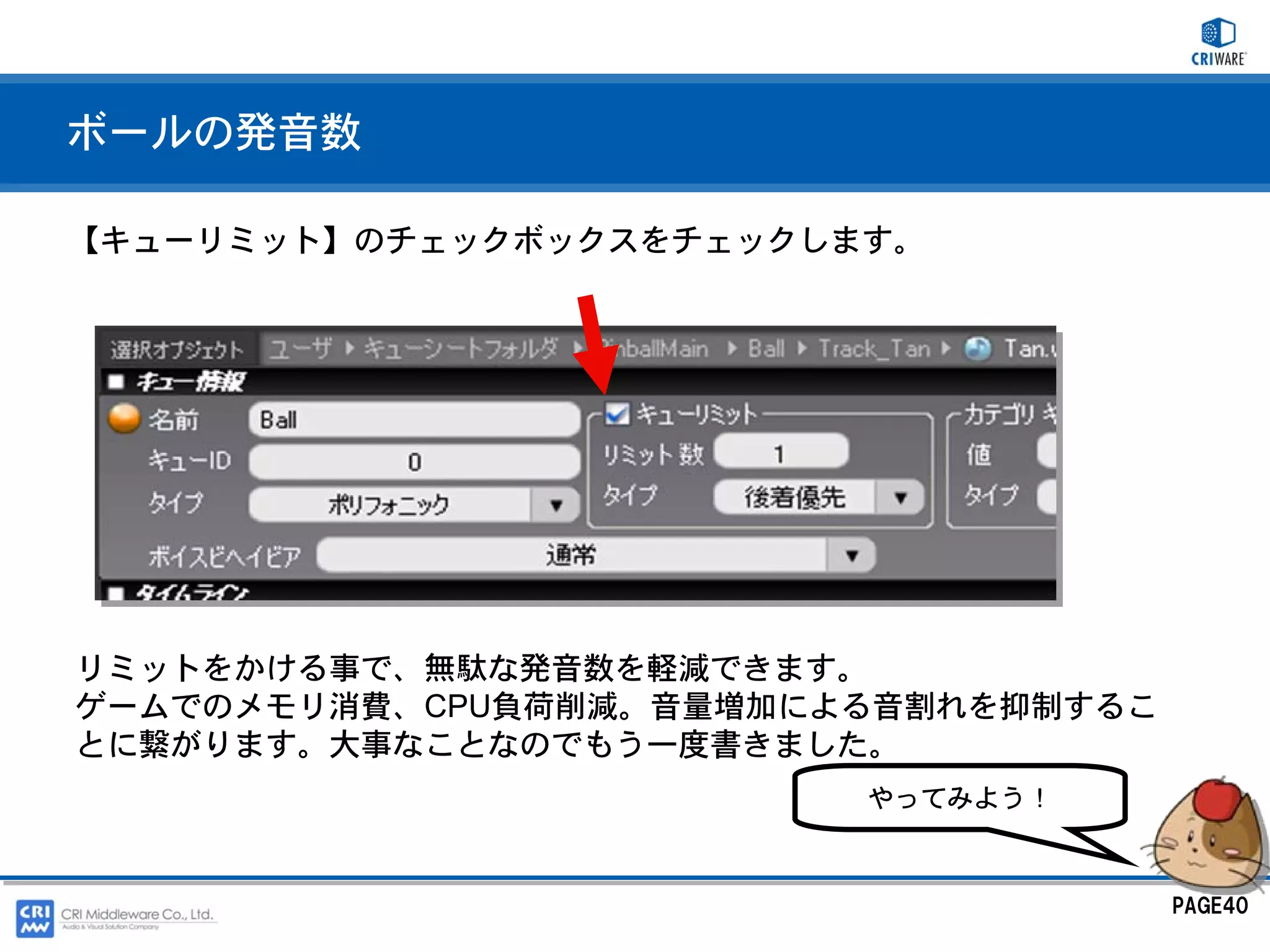 ボールの発音数

【キューリミット】のチェックボックスをチェックします。




リミットをかける事で、無駄な発音数を軽減できます。
ゲームでのメモリ消費、CPU負荷削減。音量増加による音割れを抑制するこ
とに繋がります。大事なことなのでもう一度書きました。
                         やってみよう！



                                      PAGE40
 