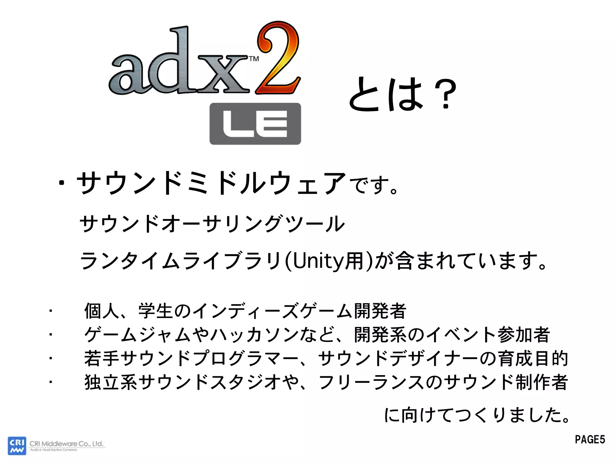 とは？

・サウンドミドルウェアです。
    サウンドオーサリングツール
    ランタイムライブラリ(Unity用)が含まれています。

•   個人、学生のインディーズゲーム開発者
•   ゲームジャムやハッカソンなど、開発系のイベント参加者
•   若手サウンドプログラマー、サウンドデザイナーの育成目的
•   独立系サウンドスタジオや、フリーランスのサウンド制作者
                     に向けてつくりました。
                                  PAGE5
 