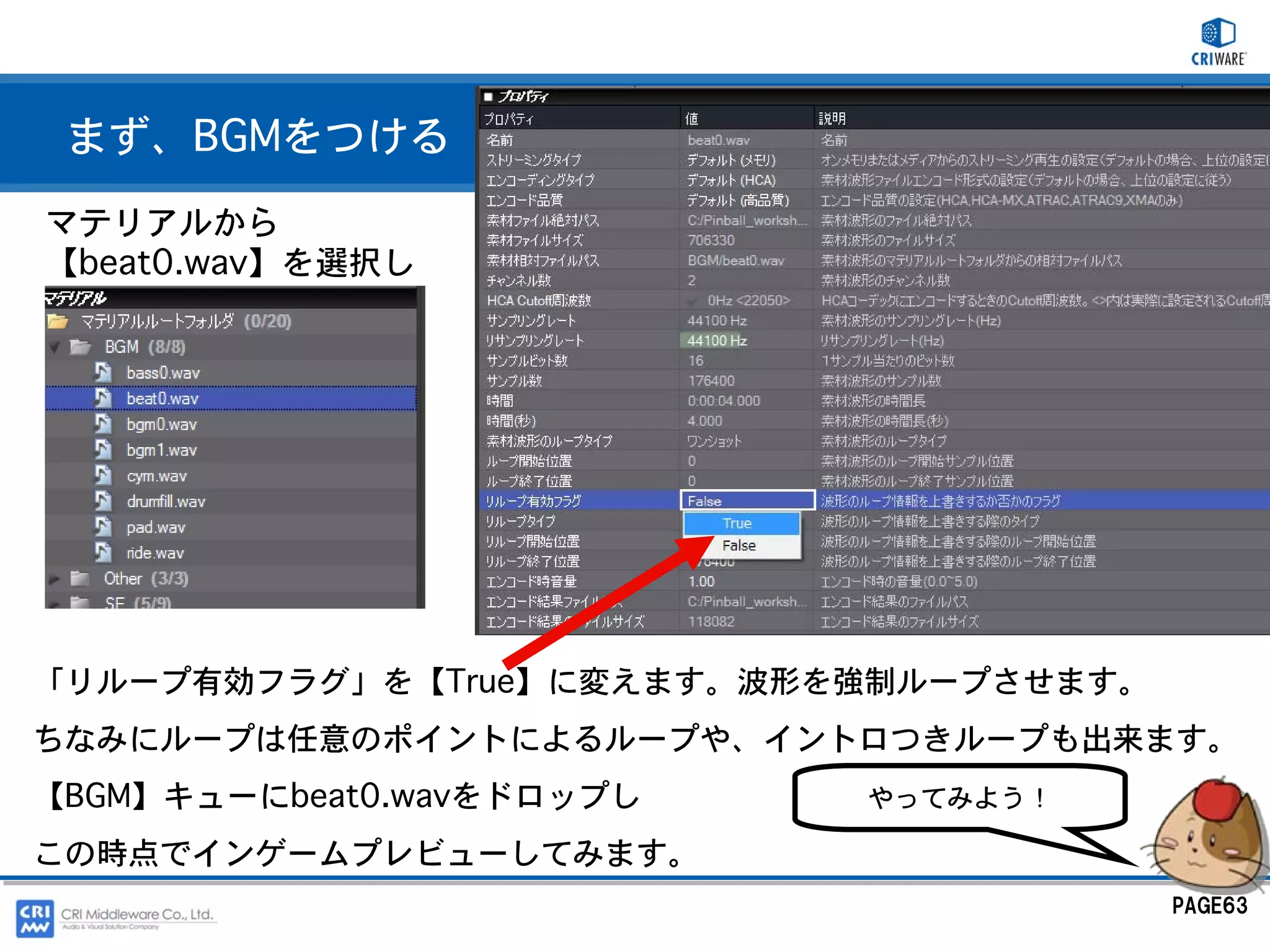 まず、BGMをつける
マテリアルから
【beat0.wav】を選択し




「リループ有効フラグ」を【True】に変えます。波形を強制ループさせます。
ちなみにループは任意のポイントによるループや、イントロつきループも出来ます。
【BGM】キューにbeat0.wavをドロップし   やってみよう！

この時点でインゲームプレビューしてみます。
                                        PAGE63
 