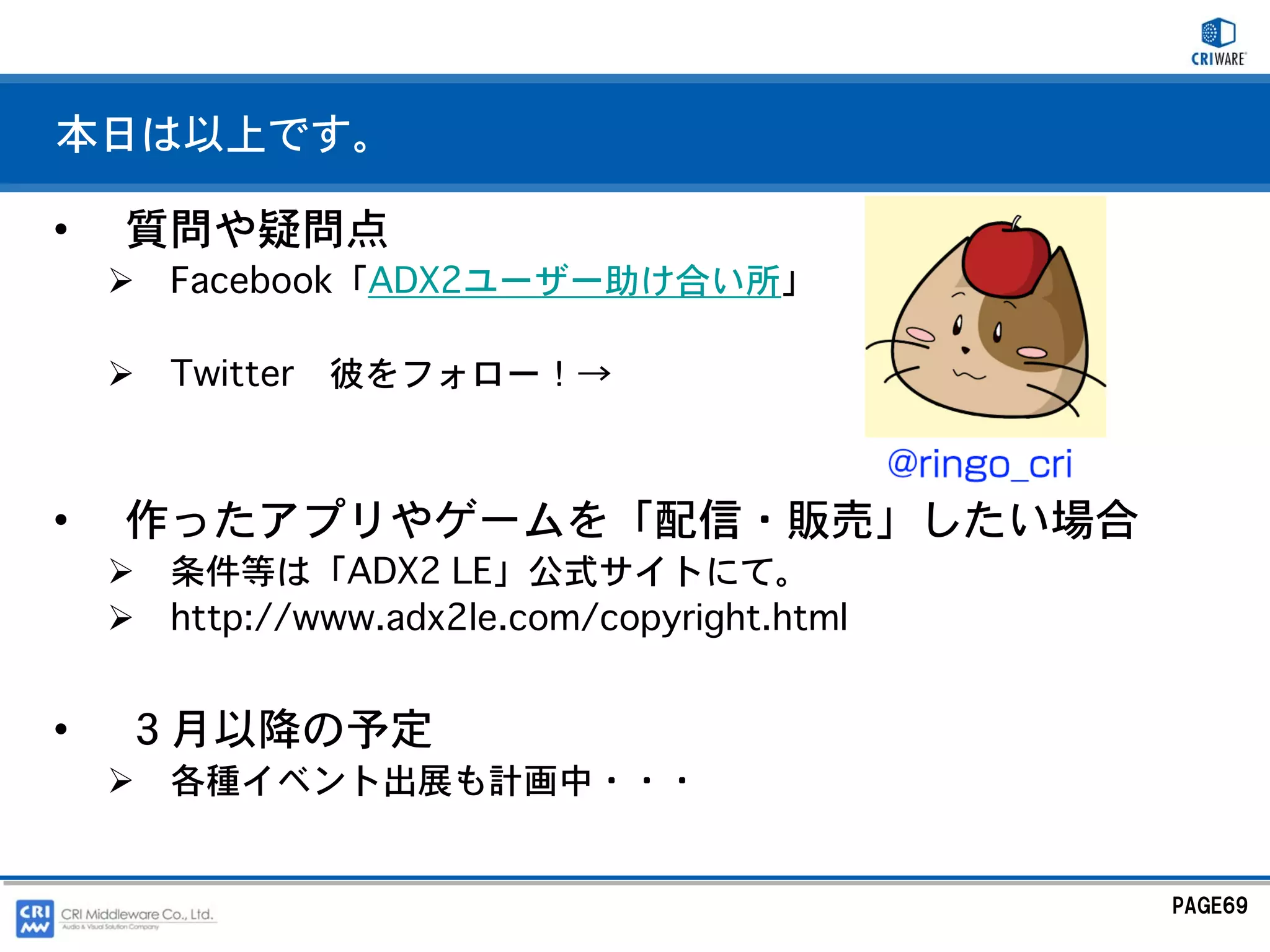 本日は以上です。

•   質問や疑問点
     Facebook「ADX2ユーザー助け合い所」

     Twitter   彼をフォロー！→



•   作ったアプリやゲームを「配信・販売」したい場合
     条件等は「ADX2 LE」公式サイトにて。
     http://www.adx2le.com/copyright.html


•   ３月以降の予定
     各種イベント出展も計画中・・・


                                            PAGE69
 