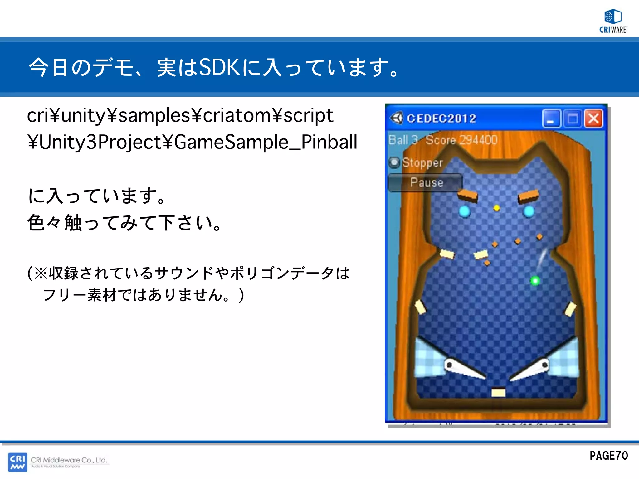 今日のデモ、実はSDKに入っています。

cri¥unity¥samples¥criatom¥script
¥Unity3Project¥GameSample_Pinball

に入っています。
色々触ってみて下さい。

(※収録されているサウンドやポリゴンデータは
  フリー素材ではありません。)




                                    PAGE70
 